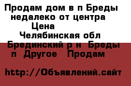 Продам дом в п.Бреды, недалеко от центра. › Цена ­ 850 000 - Челябинская обл., Брединский р-н, Бреды п. Другое » Продам   